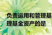 负责运用和管理基金资产的是 负责运用和管理基金资产的是