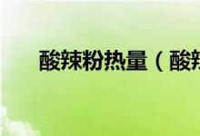 酸辣粉热量（酸辣粉热量高还是米饭）