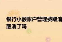 银行小额账户管理费取消了吗 小额账户管理费 全部银行都取消了吗