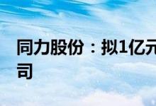 同力股份：拟1亿元设立新能源智能装备子公司
