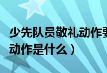 少先队员敬礼动作要领（少先队员敬礼的标准动作是什么）