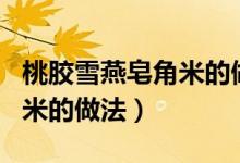 桃胶雪燕皂角米的做法加银耳（桃胶雪燕皂角米的做法）