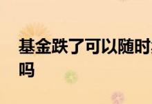 基金跌了可以随时卖吗 跌停当天基金可以卖吗