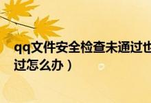 qq文件安全检查未通过也收藏不了（qq文件安全检查未通过怎么办）
