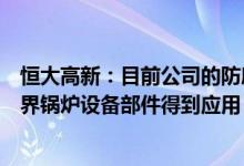 恒大高新：目前公司的防磨抗蚀技术在超临界锅炉、超超临界锅炉设备部件得到应用