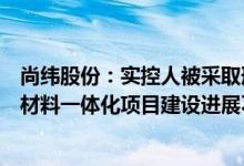 尚纬股份：实控人被采取刑事强制措施对动力储能电池负极材料一体化项目建设进展不存在影响