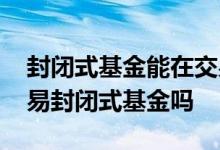 封闭式基金能在交易所交易吗 交易所可以交易封闭式基金吗