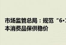 市场监管总局：规范“6·18”网络集中促销经营活动做好基本消费品保供稳价