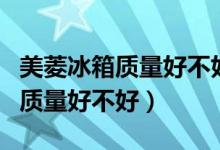 美菱冰箱质量好不好全国排名第几（美菱冰箱质量好不好）