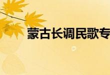 蒙古长调民歌专题（蒙古长调民歌）