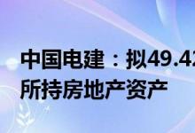 中国电建：拟49.42亿元向控股股东方面转让所持房地产资产