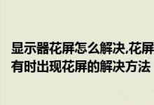 显示器花屏怎么解决,花屏了又正常过会又花屏（液晶显示器有时出现花屏的解决方法）