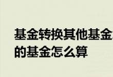 基金转换其他基金怎么计算的 基金转换成别的基金怎么算