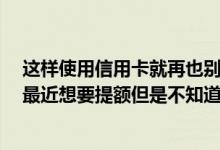 这样使用信用卡就再也别想提额了 我用信用卡有几个月了 最近想要提额但是不知道怎么操作 有谁能够教我一下