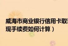 威海市商业银行信用卡取现手续费（威海商业银行信用卡取现手续费如何计算）