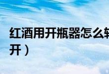 红酒用开瓶器怎么转出来（红酒用开瓶器怎么开）