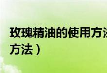 玫瑰精油的使用方法和功效（玫瑰精油的使用方法）