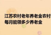 江苏农村老年养老金农村多少钱 2022年江苏农民60岁退休每月能领多少养老金 