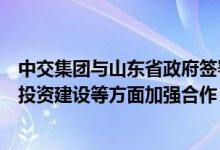 中交集团与山东省政府签署战略合作协议将在城市综合开发投资建设等方面加强合作