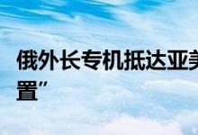 俄外长专机抵达亚美尼亚机场接报“有爆炸装置”