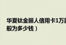 华夏钛金丽人信用卡1万额度（华夏银行钛金丽人卡额度一般为多少钱）