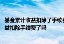 基金累计收益扣除了手续费和管理费了吗 天天基金的累积收益扣除手续费了吗