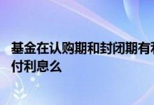 基金在认购期和封闭期有利息吗 基金发行封闭期会向客户支付利息么