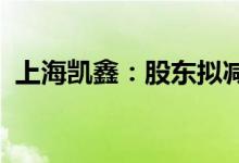 上海凯鑫：股东拟减持不超4.58%公司股份