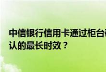 中信银行信用卡通过柜台确认网点办卡业务申请信用卡，确认的最长时效？