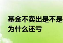 基金不卖出是不是就不会亏钱 基金涨了卖出为什么还亏