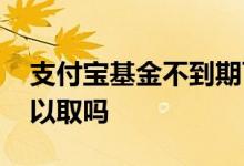 支付宝基金不到期可以取吗 买基金没到期可以取吗