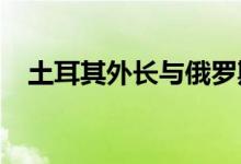 土耳其外长与俄罗斯外长举行联合记者会
