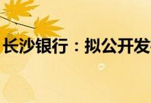 长沙银行：拟公开发行不超过110亿元可转债