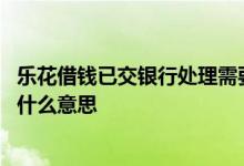 乐花借钱已交银行处理需要多久 乐花借钱已交付银行处理是什么意思