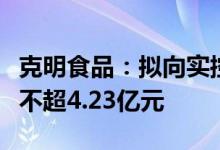 克明食品：拟向实控人之一致行动人定增募资不超4.23亿元