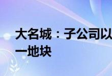 大名城：子公司以8.88亿元竞得上海青浦区一地块