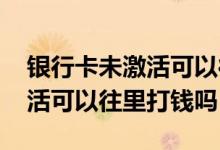 银行卡未激活可以往卡上打钱吗 银行卡没激活可以往里打钱吗