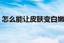 怎么能让皮肤变白嫩（怎么能让皮肤变白嫩）
