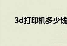 3d打印机多少钱（3d打印机多少钱）