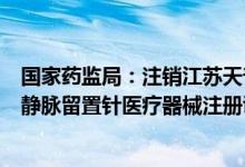 国家药监局：注销江苏天普瑞医疗器械有限公司一次性使用静脉留置针医疗器械注册证书