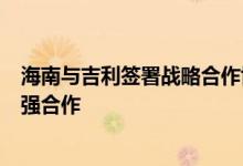 海南与吉利签署战略合作协议将在新能源汽车制造等领域加强合作