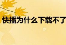 快播为什么下载不了（为什么快播播放不了）