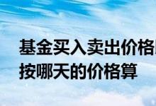 基金买入卖出价格以什么时候为准 基金买入按哪天的价格算