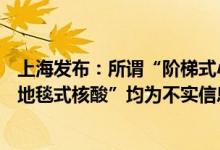 上海发布：所谓“阶梯式小区闭环”“全市48小时封控”“地毯式核酸”均为不实信息