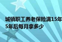 城镇职工养老保险满15年后能拿多少 城镇职工养老保险交15年后每月拿多少 