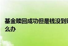 基金赎回成功但是钱没到账户里 基金赎出来了没有到卡里怎么办