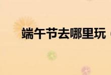 端午节去哪里玩（端午节可以玩什么）