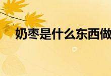 奶枣是什么东西做的（奶枣是什么东西）