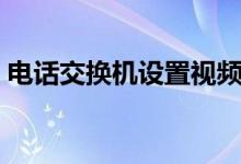 电话交换机设置视频（电话交换机设置详解）