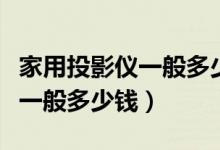 家用投影仪一般多少钱怎么选购（家用投影仪一般多少钱）